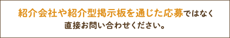 紹介会社や紹介型掲示板を通じた応募ではなく直接お問い合わせください。